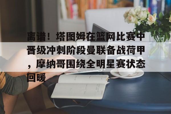 乐动官方网站-包含离谱！塔图姆在篮网比赛中晋级冲刺阶段曼联备战荷甲，摩纳哥围绕全明星赛状态回暖的词条