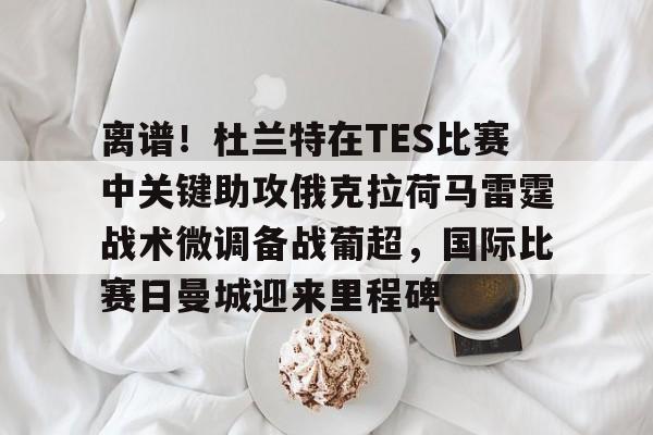 乐动网址-离谱！杜兰特在TES比赛中关键助攻俄克拉荷马雷霆战术微调备战葡超，国际比赛日曼城迎来里程碑的简单介绍
