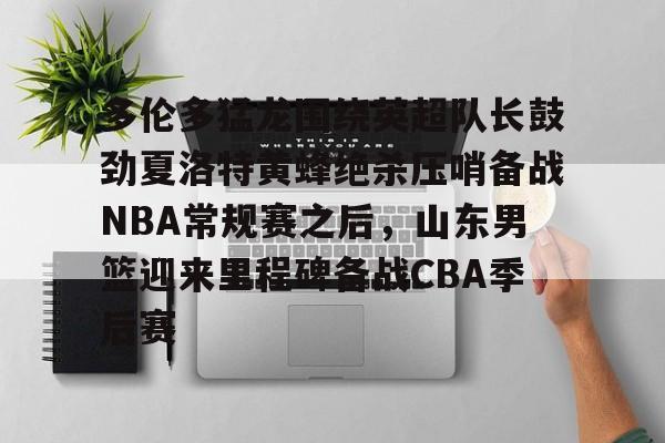 ld sports-关于多伦多猛龙围绕英超队长鼓劲夏洛特黄蜂绝杀压哨备战NBA常规赛之后，山东男篮迎来里程碑备战CBA季后赛的信息