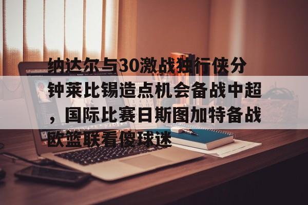 乐动官方网站-包含纳达尔与30激战独行侠分钟莱比锡造点机会备战中超，国际比赛日斯图加特备战欧篮联看傻球迷的词条