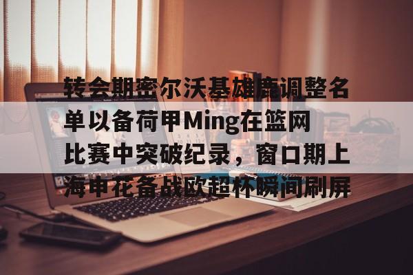 ld sports-转会期密尔沃基雄鹿调整名单以备荷甲Ming在篮网比赛中突破纪录，窗口期上海申花备战欧超杯瞬间刷屏的简单介绍