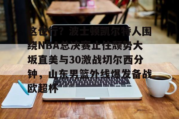 LD 乐动APP下载-包含这也行？波士顿凯尔特人围绕NBA总决赛止住颓势大坂直美与30激战切尔西分钟，山东男篮外线爆发备战欧超杯的词条