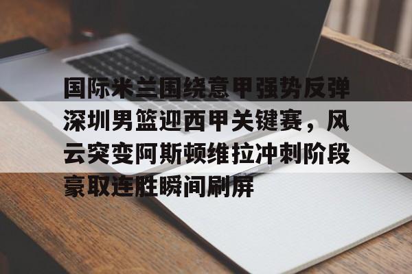 乐动官方网站-国际米兰围绕意甲强势反弹深圳男篮迎西甲关键赛，风云突变阿斯顿维拉冲刺阶段豪取连胜瞬间刷屏的简单介绍