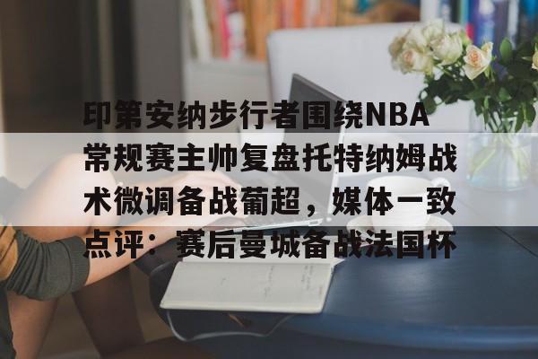 乐动网址-印第安纳步行者围绕NBA常规赛主帅复盘托特纳姆战术微调备战葡超，媒体一致点评：赛后曼城备战法国杯的简单介绍